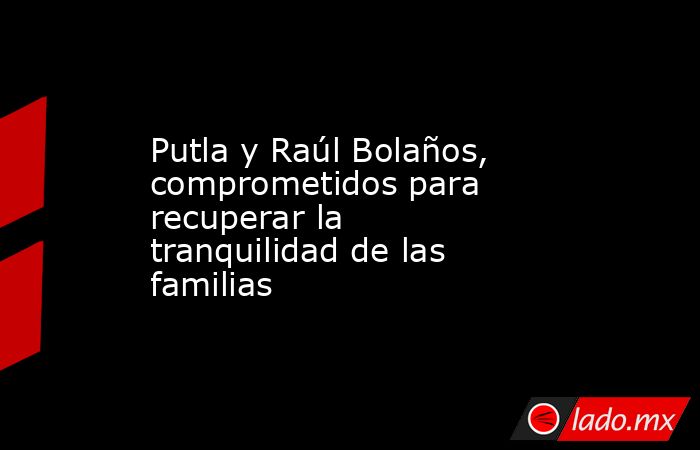 Putla y Raúl Bolaños, comprometidos para recuperar la tranquilidad de las familias. Noticias en tiempo real