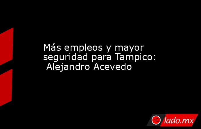 Más empleos y mayor seguridad para Tampico:  Alejandro Acevedo. Noticias en tiempo real
