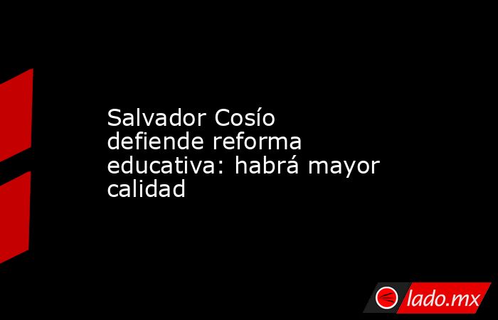 Salvador Cosío defiende reforma educativa: habrá mayor calidad. Noticias en tiempo real
