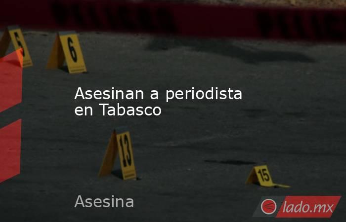 Asesinan a periodista en Tabasco. Noticias en tiempo real