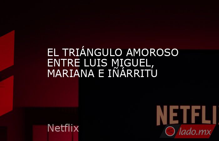 EL TRIÁNGULO AMOROSO ENTRE LUIS MIGUEL, MARIANA E IÑÁRRITU. Noticias en tiempo real