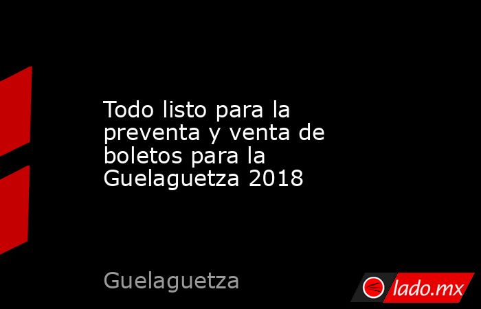 Todo listo para la preventa y venta de boletos para la Guelaguetza 2018. Noticias en tiempo real
