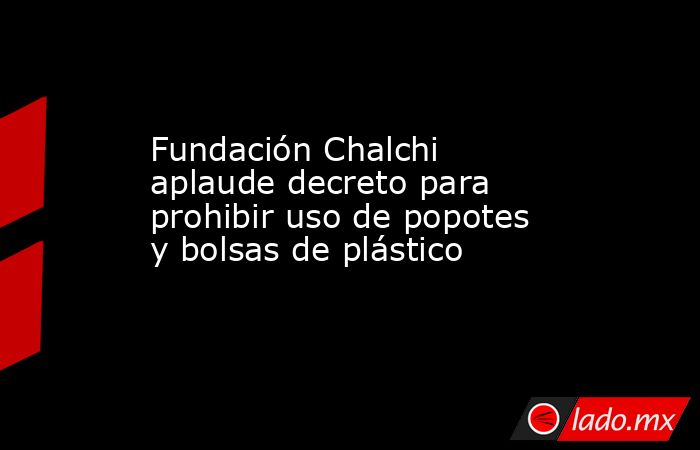 Fundación Chalchi aplaude decreto para prohibir uso de popotes y bolsas de plástico. Noticias en tiempo real