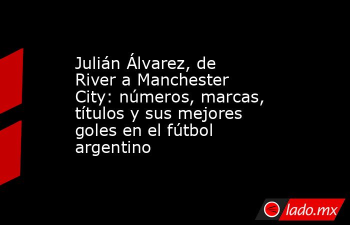 Julián Álvarez, de River a Manchester City: números, marcas, títulos y sus mejores goles en el fútbol argentino. Noticias en tiempo real