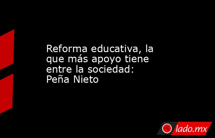 Reforma educativa, la que más apoyo tiene entre la sociedad: Peña Nieto. Noticias en tiempo real