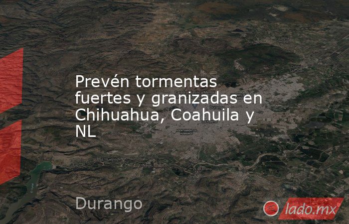 Prevén tormentas fuertes y granizadas en Chihuahua, Coahuila y NL. Noticias en tiempo real