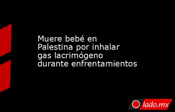 Muere bebé en Palestina por inhalar gas lacrimógeno durante enfrentamientos. Noticias en tiempo real