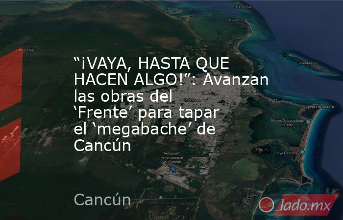 “¡VAYA, HASTA QUE HACEN ALGO!”: Avanzan las obras del ‘Frente’ para tapar el ‘megabache’ de Cancún. Noticias en tiempo real