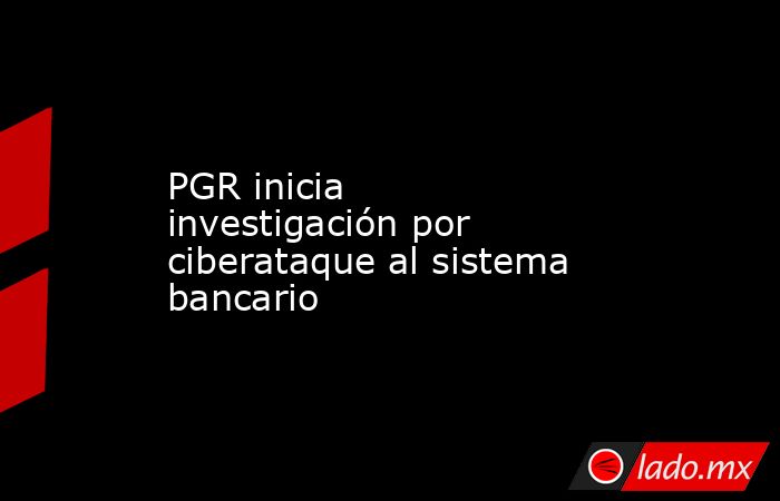 PGR inicia investigación por ciberataque al sistema bancario. Noticias en tiempo real