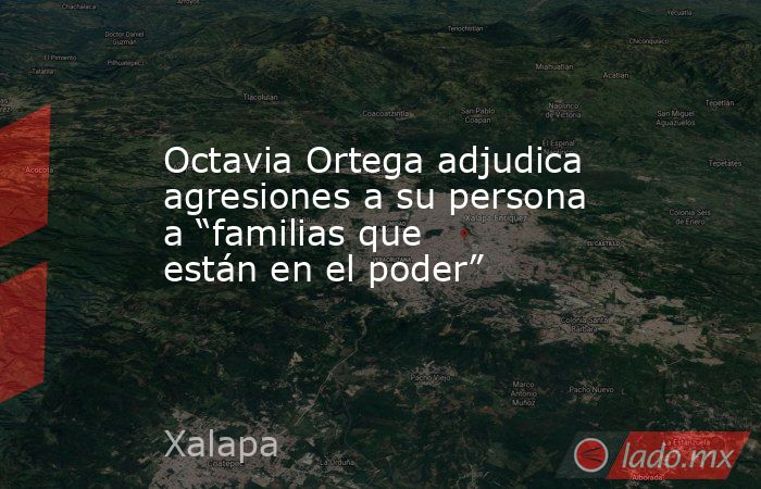 Octavia Ortega adjudica agresiones a su persona a “familias que están en el poder”. Noticias en tiempo real