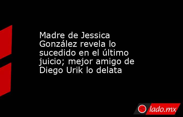 Madre de Jessica González revela lo sucedido en el último juicio; mejor amigo de Diego Urik lo delata. Noticias en tiempo real