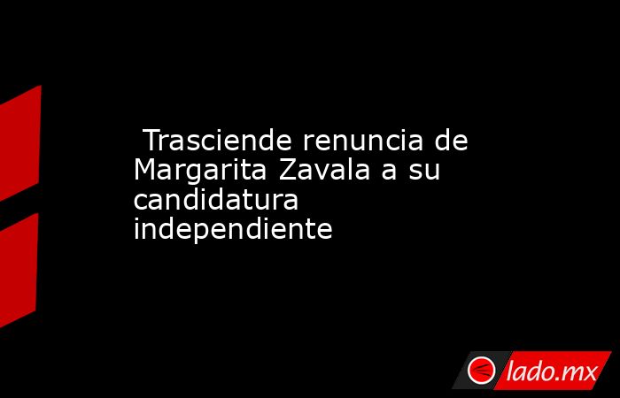  Trasciende renuncia de Margarita Zavala a su candidatura independiente . Noticias en tiempo real