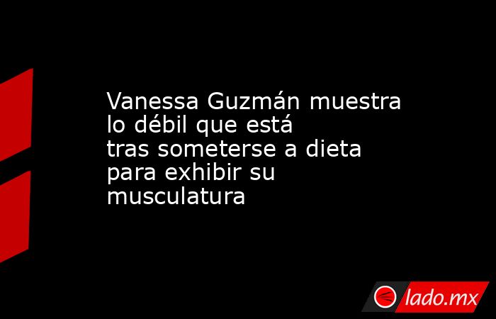 Vanessa Guzmán muestra lo débil que está tras someterse a dieta para exhibir su musculatura. Noticias en tiempo real