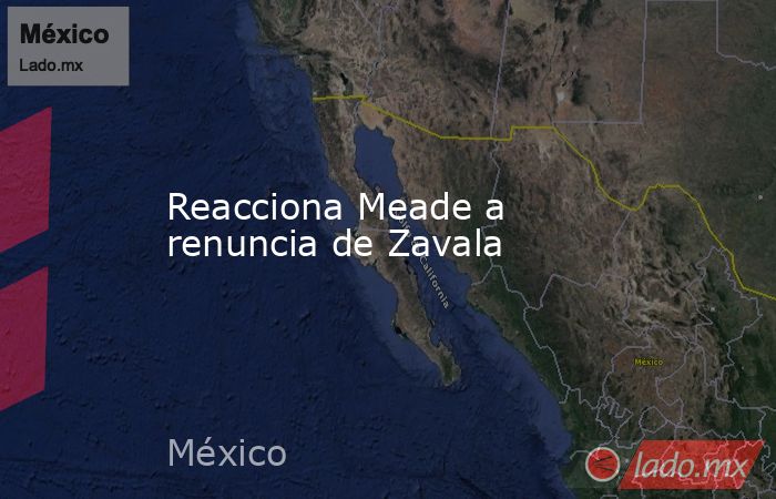 Reacciona Meade a renuncia de Zavala. Noticias en tiempo real