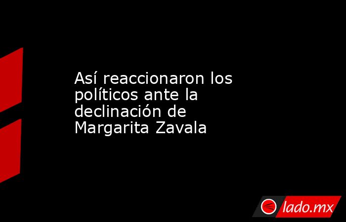 Así reaccionaron los políticos ante la declinación de Margarita Zavala. Noticias en tiempo real