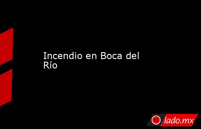 Incendio en Boca del Río. Noticias en tiempo real