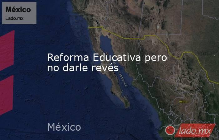 Reforma Educativa pero no darle revés. Noticias en tiempo real