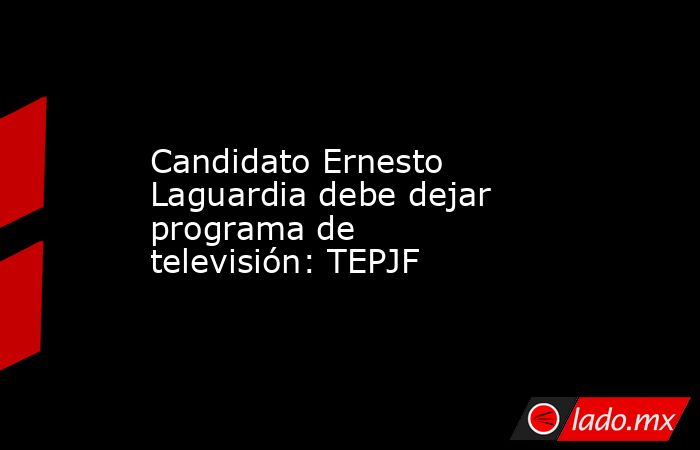 Candidato Ernesto Laguardia debe dejar programa de televisión: TEPJF. Noticias en tiempo real