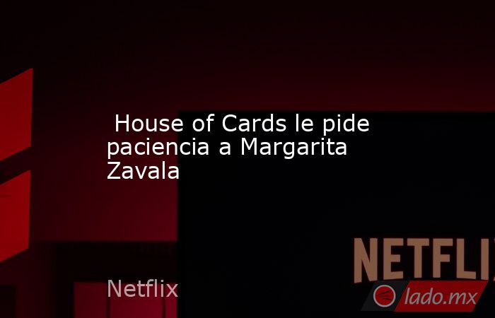  House of Cards le pide paciencia a Margarita Zavala. Noticias en tiempo real