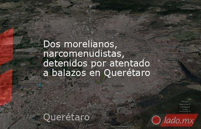Dos morelianos, narcomenudistas, detenidos por atentado a balazos en Querétaro. Noticias en tiempo real