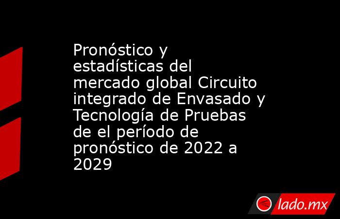 Pronóstico y estadísticas del mercado global Circuito integrado de Envasado y Tecnología de Pruebas de el período de pronóstico de 2022 a 2029. Noticias en tiempo real
