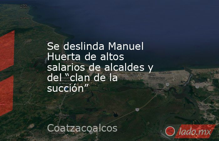 Se deslinda Manuel Huerta de altos salarios de alcaldes y del “clan de la succión”. Noticias en tiempo real