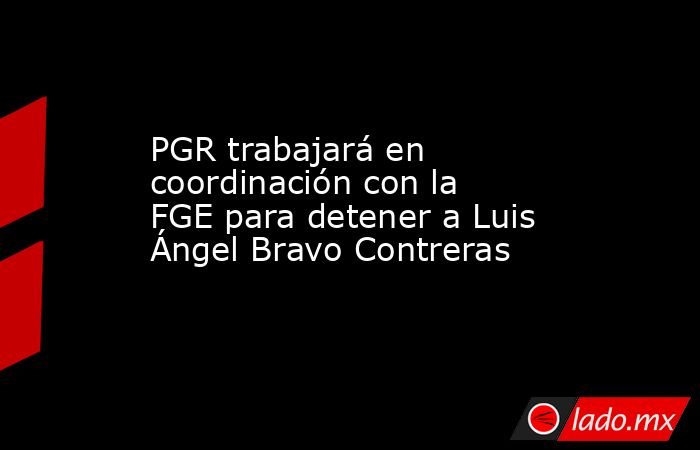 PGR trabajará en coordinación con la FGE para detener a Luis Ángel Bravo Contreras. Noticias en tiempo real