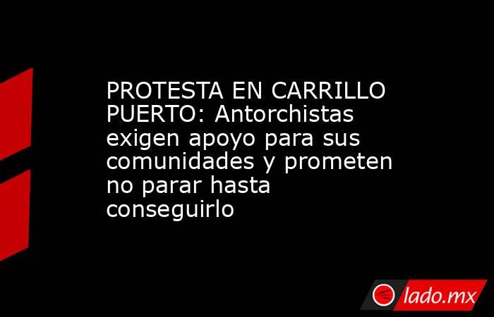 PROTESTA EN CARRILLO PUERTO: Antorchistas exigen apoyo para sus comunidades y prometen no parar hasta conseguirlo. Noticias en tiempo real