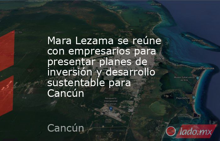 Mara Lezama se reúne con empresarios para presentar planes de inversión y desarrollo sustentable para Cancún. Noticias en tiempo real