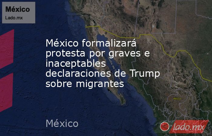 México formalizará protesta por graves e inaceptables declaraciones de Trump sobre migrantes. Noticias en tiempo real