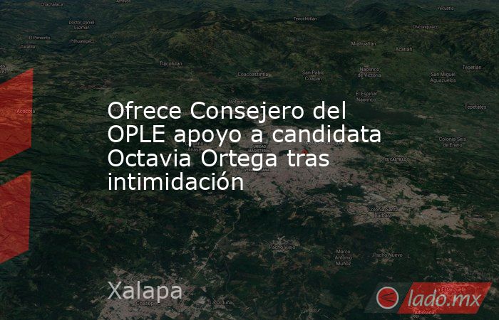 Ofrece Consejero del OPLE apoyo a candidata Octavia Ortega tras intimidación. Noticias en tiempo real