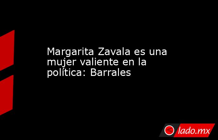 Margarita Zavala es una mujer valiente en la política: Barrales. Noticias en tiempo real