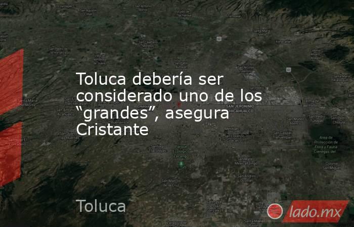 Toluca debería ser considerado uno de los “grandes”, asegura Cristante. Noticias en tiempo real