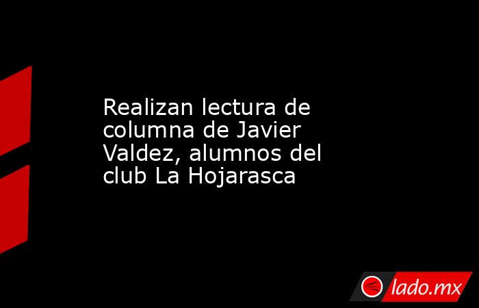 Realizan lectura de columna de Javier Valdez, alumnos del club La Hojarasca. Noticias en tiempo real