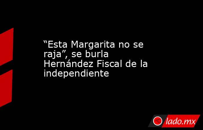 “Esta Margarita no se raja”, se burla Hernández Fiscal de la independiente. Noticias en tiempo real