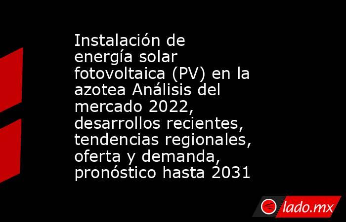 Instalación de energía solar fotovoltaica (PV) en la azotea Análisis del mercado 2022, desarrollos recientes, tendencias regionales, oferta y demanda, pronóstico hasta 2031. Noticias en tiempo real