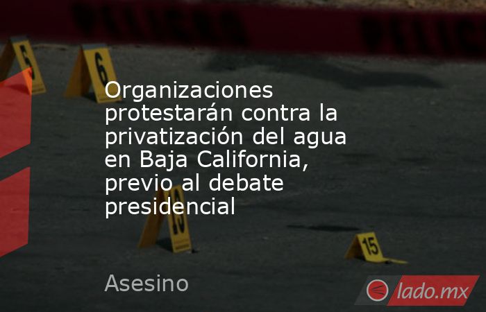Organizaciones protestarán contra la privatización del agua en Baja California, previo al debate presidencial. Noticias en tiempo real