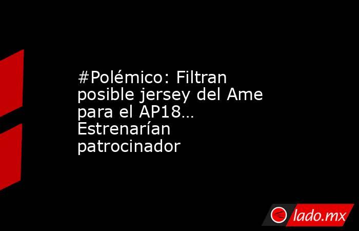 #Polémico: Filtran posible jersey del Ame para el AP18… Estrenarían patrocinador. Noticias en tiempo real