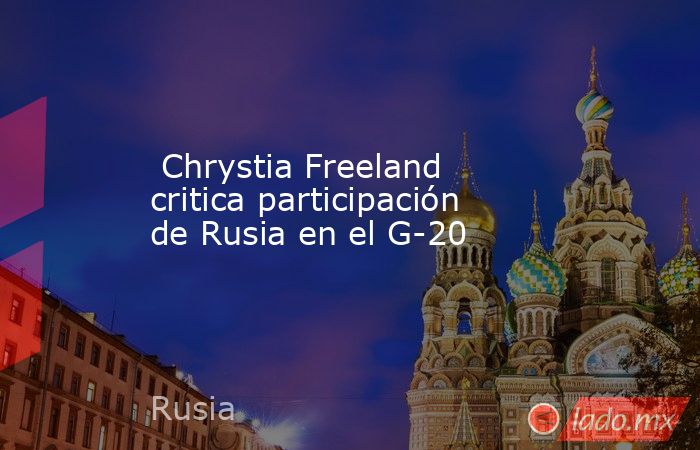  Chrystia Freeland critica participación de Rusia en el G-20 . Noticias en tiempo real