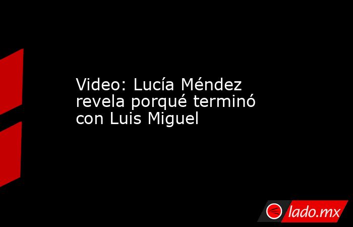 Video: Lucía Méndez revela porqué terminó con Luis Miguel. Noticias en tiempo real