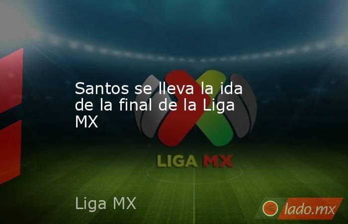Santos se lleva la ida de la final de la Liga MX. Noticias en tiempo real