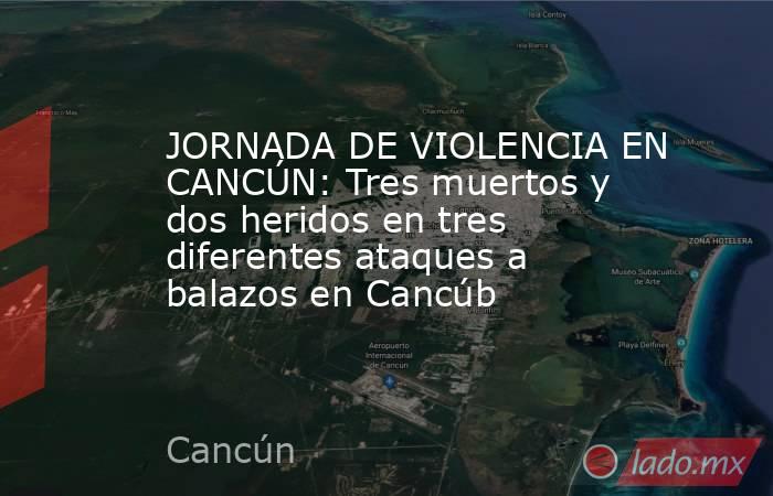 JORNADA DE VIOLENCIA EN CANCÚN: Tres muertos y dos heridos en tres diferentes ataques a balazos en Cancúb. Noticias en tiempo real