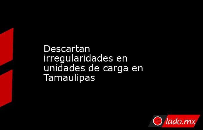 Descartan irregularidades en unidades de carga en Tamaulipas. Noticias en tiempo real