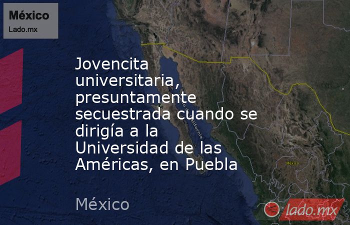 Jovencita universitaria, presuntamente secuestrada cuando se dirigía a la Universidad de las Américas, en Puebla. Noticias en tiempo real