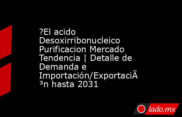 ?El acido Desoxirribonucleico Purificacion Mercado Tendencia | Detalle de Demanda e Importación/Exportación hasta 2031. Noticias en tiempo real