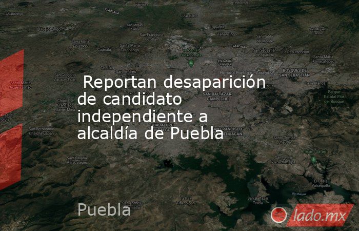  Reportan desaparición de candidato independiente a alcaldía de Puebla. Noticias en tiempo real