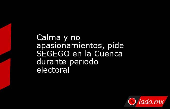 Calma y no apasionamientos, pide SEGEGO en la Cuenca durante periodo electoral. Noticias en tiempo real