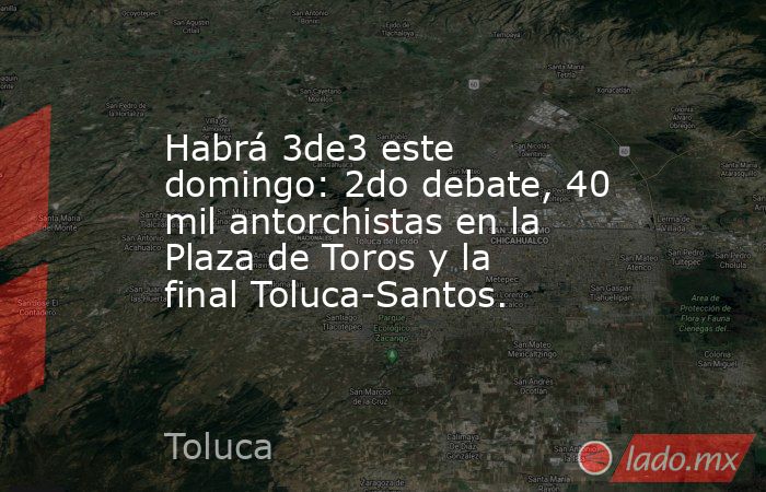 Habrá 3de3 este domingo: 2do debate, 40 mil antorchistas en la Plaza de Toros y la final Toluca-Santos.. Noticias en tiempo real