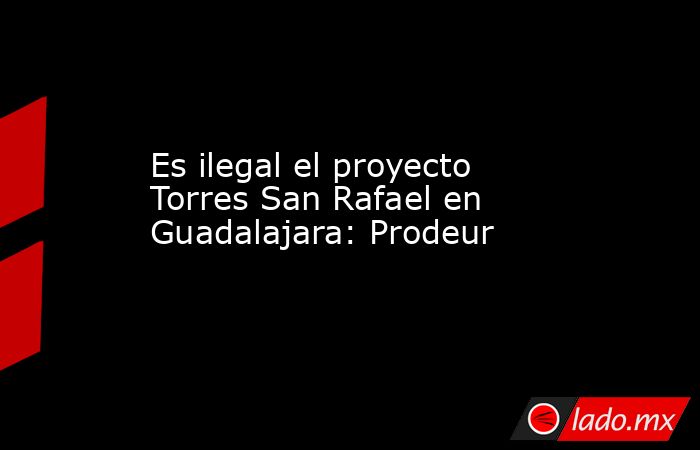Es ilegal el proyecto Torres San Rafael en Guadalajara: Prodeur. Noticias en tiempo real