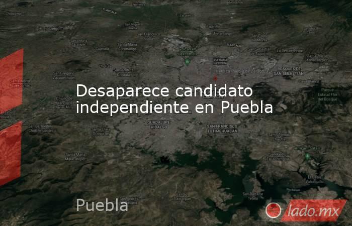 Desaparece candidato independiente en Puebla. Noticias en tiempo real